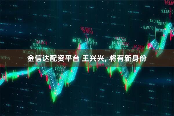 金信达配资平台 王兴兴, 将有新身份