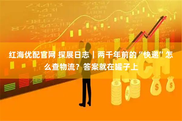 红海优配官网 探展日志｜两千年前的“快递”怎么查物流？答案就在罐子上