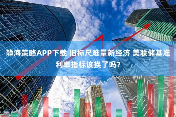 静海策略APP下载 旧标尺难量新经济 美联储基准利率指标该换了吗？