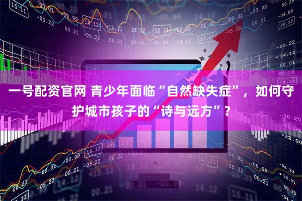 一号配资官网 青少年面临“自然缺失症”，如何守护城市孩子的“诗与远方”？