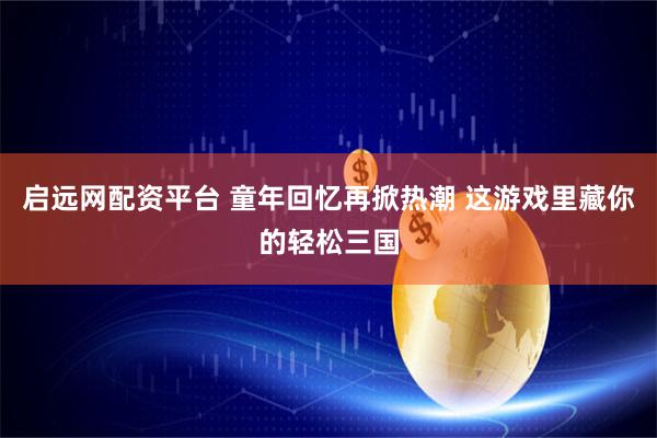 启远网配资平台 童年回忆再掀热潮 这游戏里藏你的轻松三国