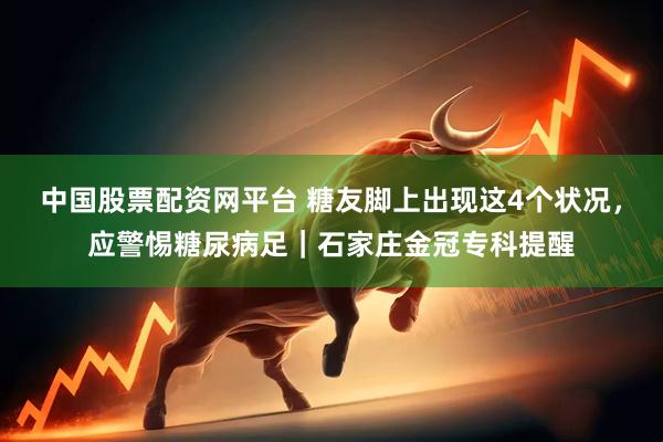 中国股票配资网平台 糖友脚上出现这4个状况，应警惕糖尿病足｜石家庄金冠专科提醒