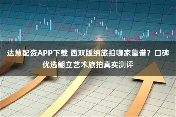 达慧配资APP下载 西双版纳旅拍哪家靠谱？口碑优选翩立艺术旅拍真实测评