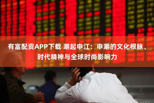 有富配资APP下载 潮起申江：申潮的文化根脉、时代精神与全球时尚影响力