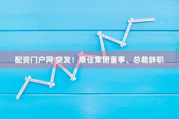 配资门户网 突发!康佳集团董事、总裁辞职