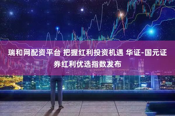 瑞和网配资平台 把握红利投资机遇 华证-国元证券红利优选指数发布
