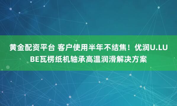 黄金配资平台 客户使用半年不结焦!优润U.LUBE瓦楞纸机轴承高温润滑解决方案