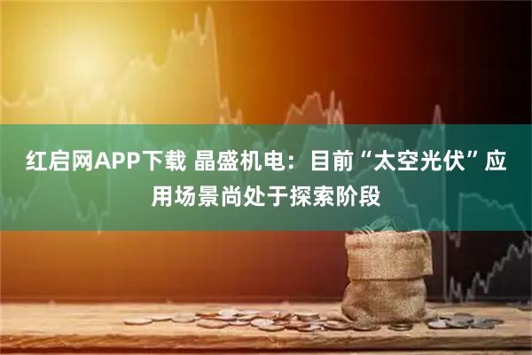 红启网APP下载 晶盛机电：目前“太空光伏”应用场景尚处于探索阶段