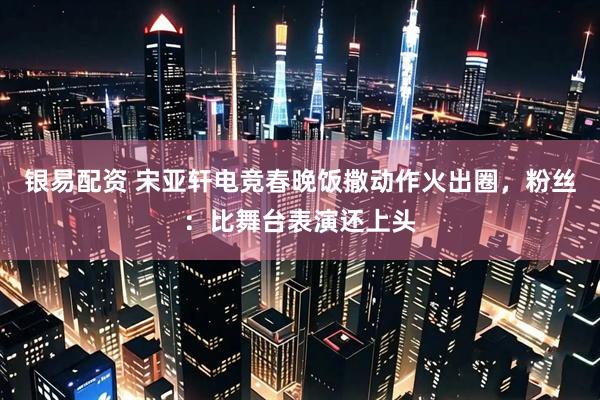 银易配资 宋亚轩电竞春晚饭撒动作火出圈，粉丝：比舞台表演还上头