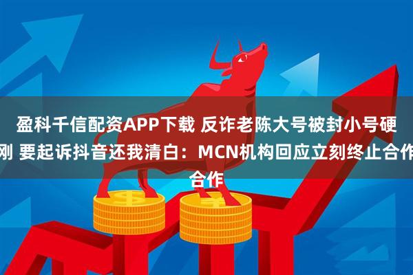 盈科千信配资APP下载 反诈老陈大号被封小号硬刚 要起诉抖音还我清白：MCN机构回应立刻终止合作