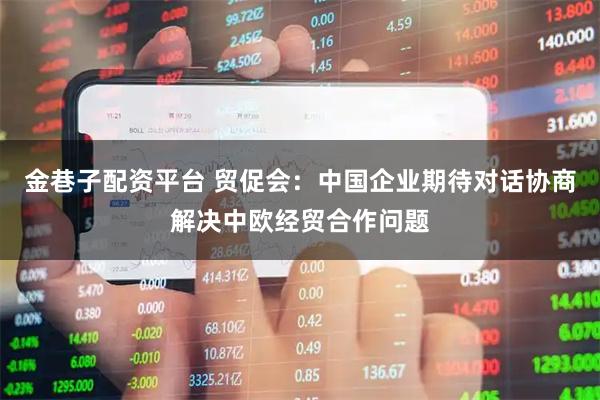 金巷子配资平台 贸促会：中国企业期待对话协商解决中欧经贸合作问题