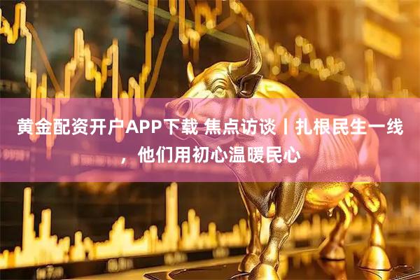 黄金配资开户APP下载 焦点访谈丨扎根民生一线，他们用初心温暖民心