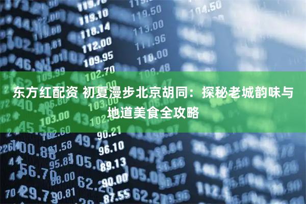 东方红配资 初夏漫步北京胡同：探秘老城韵味与地道美食全攻略