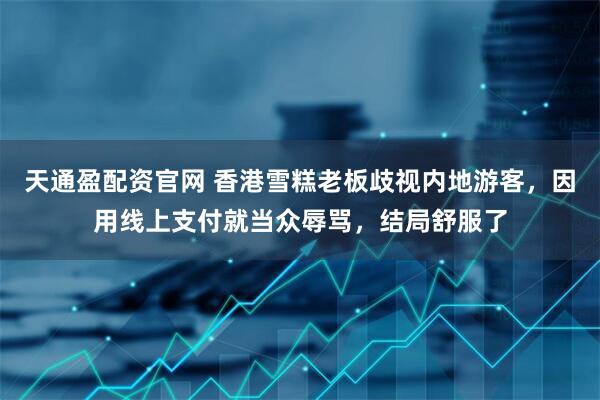 天通盈配资官网 香港雪糕老板歧视内地游客，因用线上支付就当众辱骂，结局舒服了