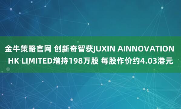 金牛策略官网 创新奇智获JUXIN AINNOVATION HK LIMITED增持198万股 每股作价约4.03港元